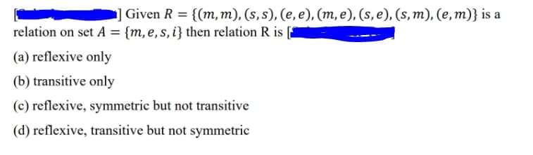 Given R = {(m,m), (s, s), (e, e), (m, e), (s, e), (s, m), (e, m)} is a
relation on set A = {m, e,s, i} then relation R is
(a) reflexive only
(b) transitive only
(c) reflexive, symmetric but not transitive
(d) reflexive, transitive but not symmetric
