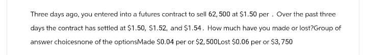 Three days ago, you entered into a futures contract to sell 62,500 at $1.50 per . Over the past three
days the contract has settled at $1.50, $1.52, and $1.54. How much have you made or lost?Group of
answer choicesnone of the optionsMade $0.04 per or $2,500Lost $0.06 per or $3,750