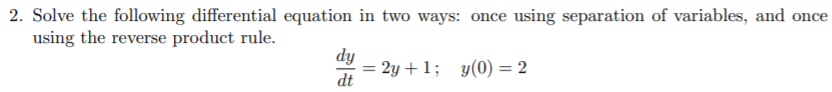 2. Solve the following differential equation in two ways: once using separation of variables, and once
using the reverse product rule.
dy
= 2y +1; y(0) = 2
dt
