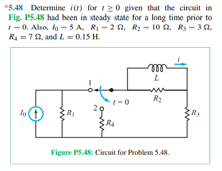 *5.48 Determine i(t) for t > 0 given that the circuit in
Fig. P5.48 had been in steady state for a long time prior to
1 = 0. Also, Io = 5 A, R1 = 2 N, R2 = 10 N, R3 = 3 N,
R4 = 7 2, and L = 0.15 H.
all
L
R2
t = 0
R3
R1
R4
Figure P5.48: Circuit for Problem 5.48.
