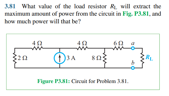 3.81 What value of the load resistor RL will extract the
maximum amount of power from the circuit in Fig. P3.81, and
how much power will that be?
4Ω
4Ω
6Ω
2Ω
1)3 A
8 Ω;
RL
Figure P3.81: Circuit for Problem 3.81.
