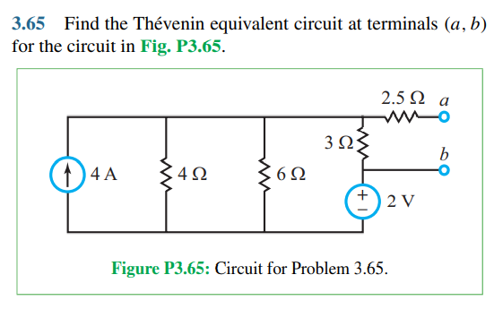 3.65 Find the Thévenin equivalent circuit at terminals (a, b)
for the circuit in Fig. P3.65.
2.5 Ω a
3 ΩΣ
)4 A
4Ω
6Ω
2 V
Figure P3.65: Circuit for Problem 3.65.
