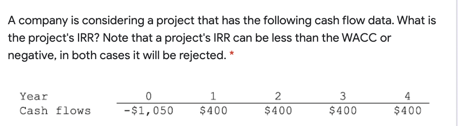 A company is considering a project that has the following cash flow data. What is
the project's IRR? Note that a project's IRR can be less than the WACC or
negative, in both cases it will be rejected. *
Year
2
3
4
Cash flows
-$1,050
$400
$400
$400
$400

