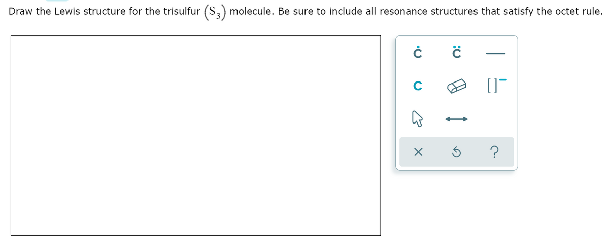 Draw the Lewis structure for the trisulfur (S,) molecule. Be sure to include all resonance structures that satisfy the octet rule.
