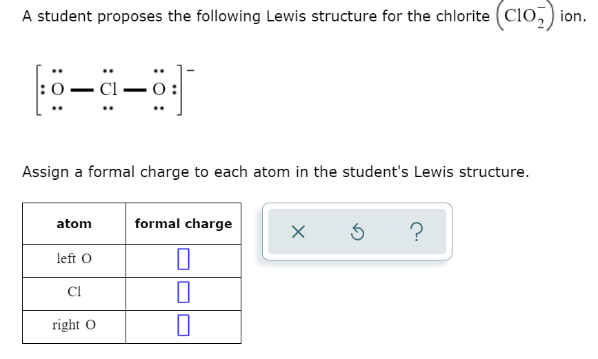 A student proposes the following Lewis structure for the chlorite (CIo,) i
Assign a formal charge to each atom in the student's Lewis structure.
atom
formal charge
?
left O
Cl
right O
: 0
:0 :
:0 :
