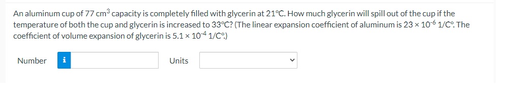 An aluminum cup of 77 cm capacity is completely filled with glycerin at 21°C. How much glycerin will spill out of the cup if the
temperature of both the cup and glycerin is increased to 33°C? (The linear expansion coefficient of aluminum is 23 x 10-6 1/C. The
coefficient of volume expansion of glycerin is 5.1 x 104 1/C.)
Number
i
Units
