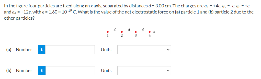 In the figure four particles are fixed along an x axis, separated by distances d = 3.00 cm. The charges are q1 = +4e, 92 = -e, 93 = +e,
and g4 = +12e, with e = 1.60 x 10-19 C. What is the value of the net electrostatic force on (a) particle 1 and (b) particle 2 due to the
other particles?
d
d
2
3
4
(a) Number
i
Units
(b) Number
i
Units
