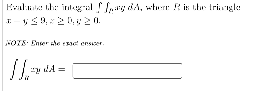 Evaluate the integral f Spxy dA, where R is the triangle
x + y < 9, x > 0, y > 0.
NOTE: Enter the exact answer.
xy dA =
R
