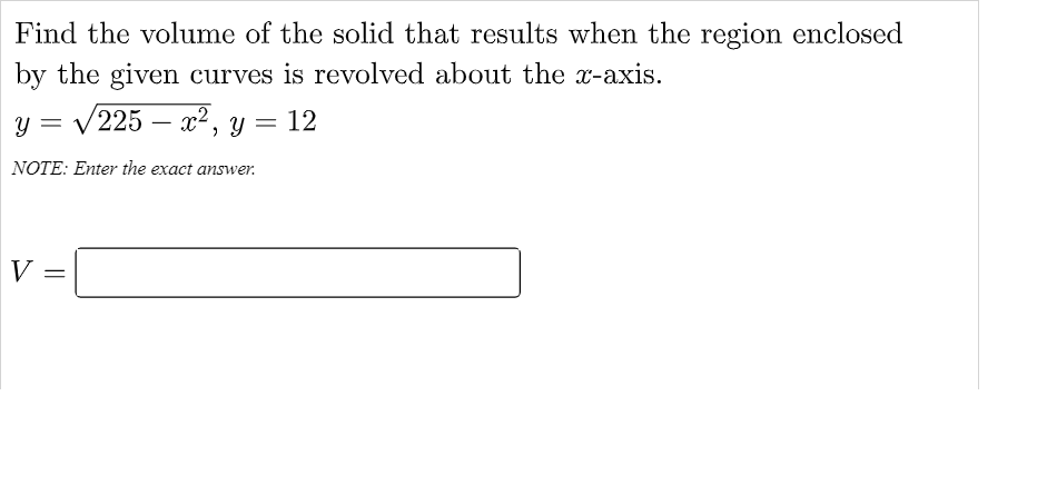 Find the volume of the solid that results when the region enclosed
by the given curves is revolved about the x-axis.
V225 – x2, y = 12
NOTE: Enter the exact answer.
V
