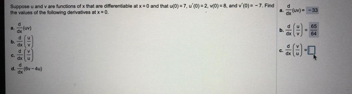 Suppose u and v are functions of x that are differentiable at x = 0 and that u(0) = 7, u'(0) =2, v(0) = 8, and v'(0) = - 7. Find
the values of the following derivatives at x = 0.
a. J (uv) = -33
65
a.
(uv)
b.
dx
dx
64
b.
dx
C.
C.
dx
d.
d.
(6v-4u)
dx
