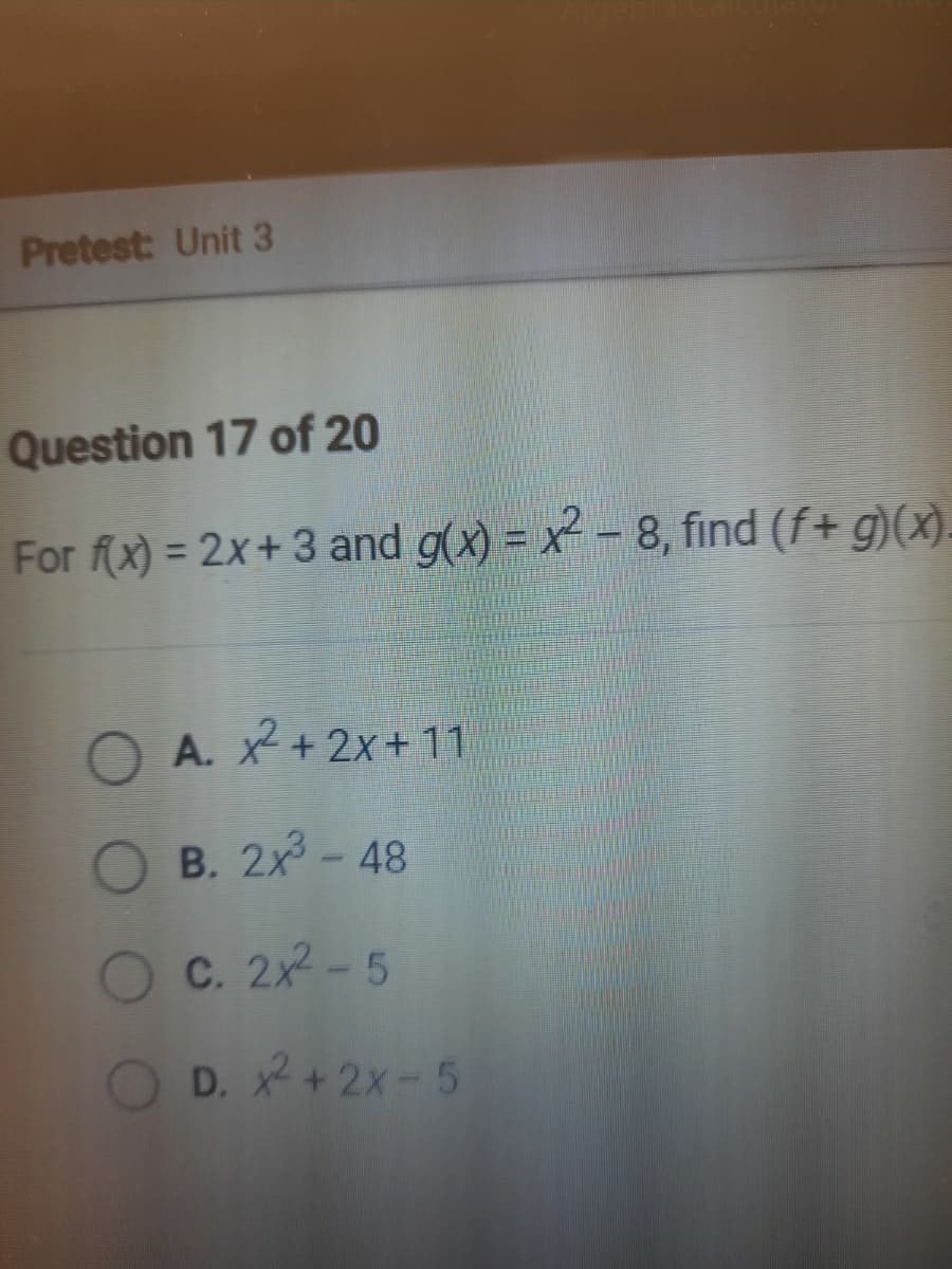 Pretest: Unit 3
Question 17 of 20
For f(x) = 2x+ 3 and g(x) = x - 8, find (f+ g)(x).
O A. 2+2x+ 11
B. 2x-48
Oc. 2x-5
OD. x+2x-5
