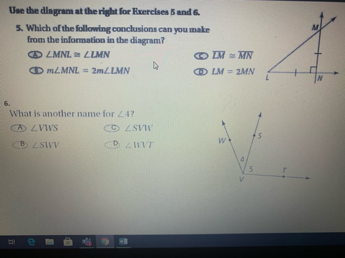 Use the diagram at the right for Erercises 5 and 6
5. Which of the following conclusions can you make
from the information in the diagram?
DLMNL LIMN
IM = MN
MLMNL = 2mLLMN
O LM
2MN
6.
What is another name for Z4?
A ZVWS
O LSVW
B LSWV
DLWVT
4
T.
V.
