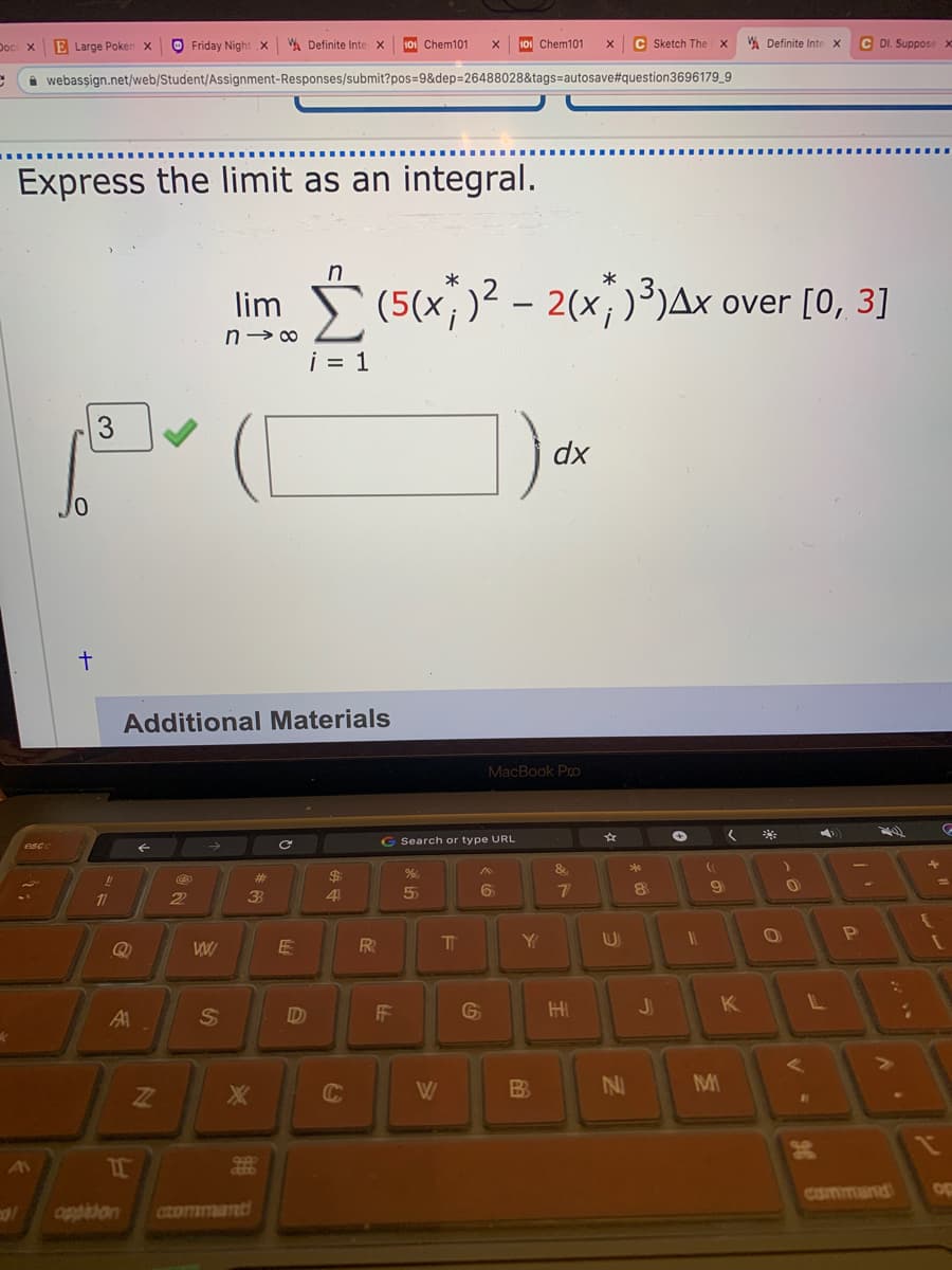 Doc X
E Large Poken x
O Friday Night .x
W Definite Inte x
101 Chem101
101 Chem101
C Sketch The
A Definite Inte X
C DI. Suppose x
i webassign.net/web/Student/Assignment-Responses/submit?pos=D9&dep=26488028&tags=autosave#question3696179_9
Express the limit as an integral.
in
lim (5(x,)? – 2(x;)³}Ax over [0, 3]
i = 1
3
dx
Additional Materials
MacBook Pro
G Search or type URL
esc
&
#3
$4
9
1
2
4
5
R
Y
FF
HI
JI
Al
W
NI
MI
WT
AV
dato
CSmmand
Op
oppiion
CIZOTImant
%24
