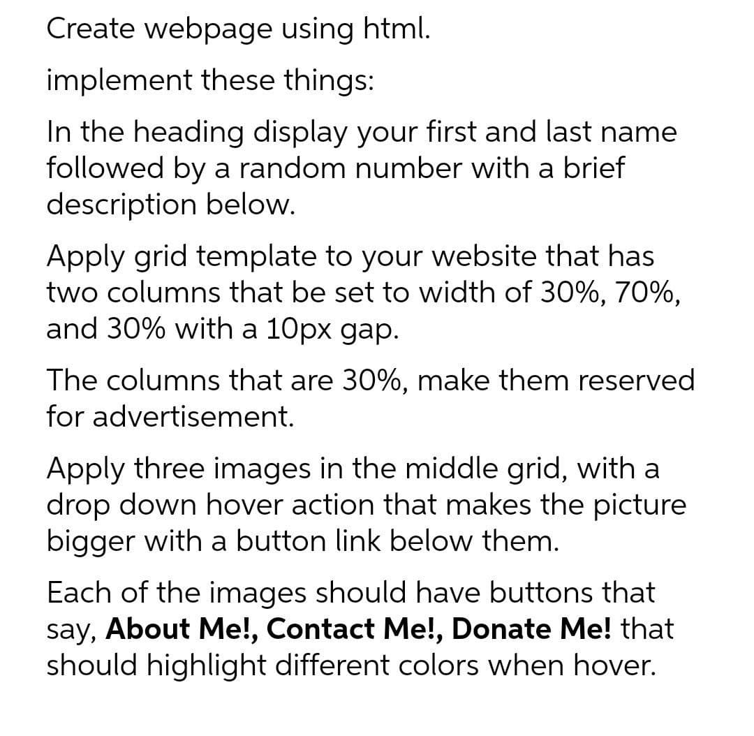 Create webpage using html.
implement these things:
In the heading display your first and last name
followed by a random number with a brief
description below.
Apply grid template to your website that has
two columns that be set to width of 30%, 70%,
and 30% with a 10px gap.
The columns that are 30%, make them reserved
for advertisement.
Apply three images in the middle grid, with a
drop down hover action that makes the picture
bigger with a button link below them.
Each of the images should have buttons that
say, About Me!, Contact Me!, Donate Me! that
should highlight different colors when hover.
