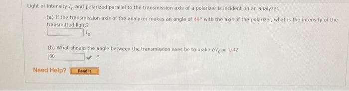 Light of intensity To and polarized parallel to the transmission axis of a polarizer is incident on an analyzer.
(a) If the transmission axis of the analyzer makes an angle of 49° with the axis of the polarizer, what is the intensity of the
transmitted light?
(b) What should the angle between the transmission axes be to make I/I, 1/47
60
Need Help?
Read it
F