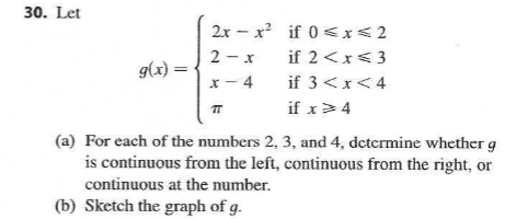 30. Let
2x – x? if 0 <x< 2
2 - x
if 2 <x<3
g(x) =
x- 4
if 3<x<4
if x>4
(a) For each of the numbers 2, 3, and 4, determine whether g
is continuous from the left, continuous from the right, or
continuous at the number.
(b) Sketch the graph of g.
