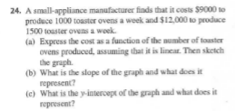 24. A small-appliance manufacturer finds that it costs $9000 to
produce 1000 toaster ovens a week and $12,000 to produce
1500 toaster ovens a woek.
(a) Express the cost as a function of the number of touster
ovens produced, assuming that it is linear. Then sketch
the graph.
(b) What is the slope of the graph and what does it
represent?
(c) What is the y-intercept of the graph and what does it
represent?
