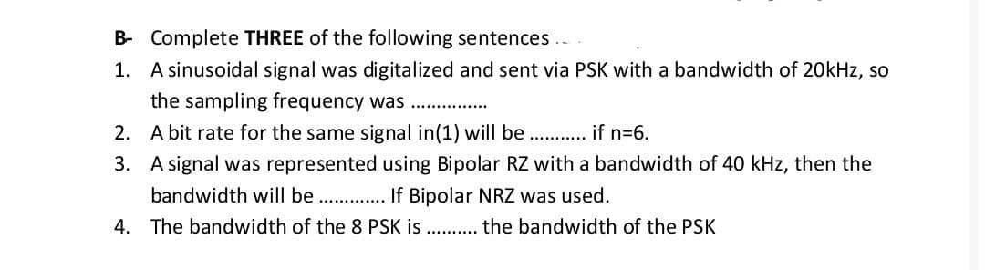 B- Complete THREE of the following sentences..
1. A sinusoidal signal was digitalized and sent via PSK with a bandwidth of 20kHz, so
the sampling frequency was .
2. A bit rate for the same signal in(1) will be . if n=6.
3. A signal was represented using Bipolar RZ with a bandwidth of 40 kHz, then the
bandwidth will be . If Bipolar NRZ was used.
4. The bandwidth of the 8 PSK is ..
the bandwidth of the PSK
