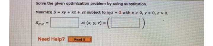 Solve the given optimization problem by using substitution.
Minimize S - xy + xz + yz subject to xyz -
3 with x > 0, y > 0, z> 0.
Smin
at (x, y, z) =
Need Help?
Read It
