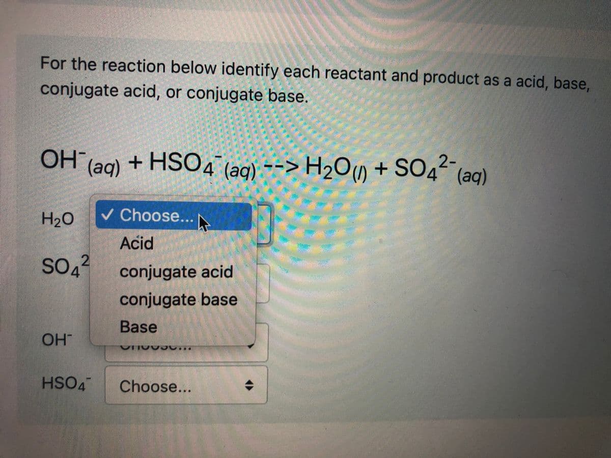 For the reaction below identify each reactant and product as a acid, base,
conjugate acid, or conjugate base.
OH (ag) + HSO4 (ag) --> H2Om + SO42-
(aq)
(1)
+ SO4
(aq)
v Choose... N
H20
Acid
SO4
conjugate acid
conjugate base
Base
OH
HSO4
Choose...
