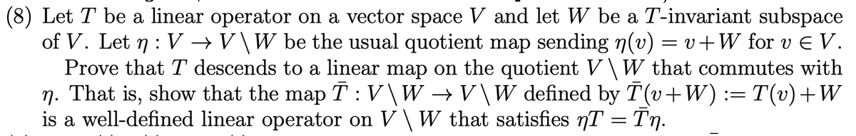 (8) Let T be a linear operator on a vector space V and let W be a T-invariant subspace
of V. Let n : V →V\W be the usual quotient map sending n(v) = v+W for v E V.
Prove that T descends to a linear map on the quotient V\W that commutes with
n. That is, show that the map T:V\W →V\W defined by T (v+W) := T(v)+W
is a well-defined linear operator on V\ W that satisfies T = Tn.
