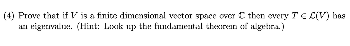 (4) Prove that if V is a finite dimensional vector space over C then every T E L(V) has
an eigenvalue. (Hint: Look up the fundamental theorem of algebra.)
