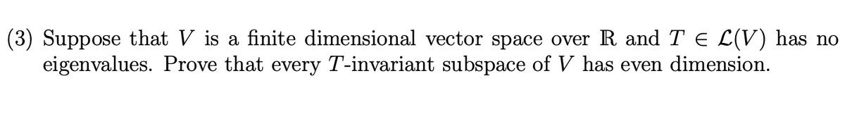 (3) Suppose that V is a finite dimensional vector space over R and T E L(V) has no
eigenvalues. Prove that every T-invariant subspace of V has even dimension.
