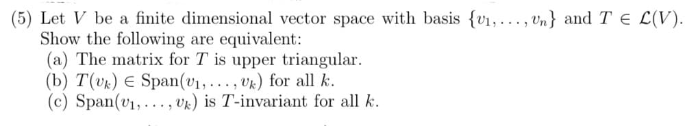 (5) Let V be a finite dimensional vector space with basis {v1, ... , Un} andT E L(V).
Show the following are equivalent:
(a) The matrix for T is upper triangular.
(b) T(vk) E Span(v1, ... , vk) for all k.
(c) Span(v1, ... , Vk) is T-invariant for all k.
