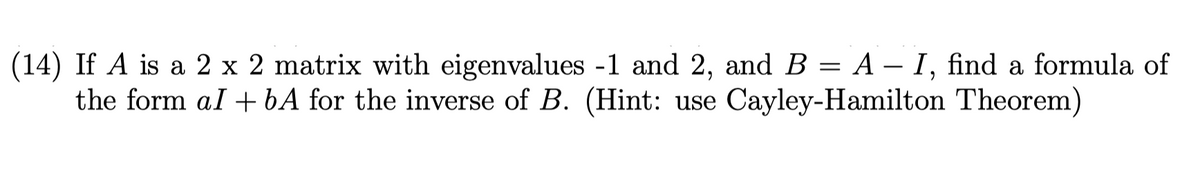 (14) If A is a 2 x 2 matrix with eigenvalues -1 and 2, and B = A – I, find a formula of
the form al + bA for the inverse of B. (Hint: use Cayley-Hamilton Theorem)
%3|
