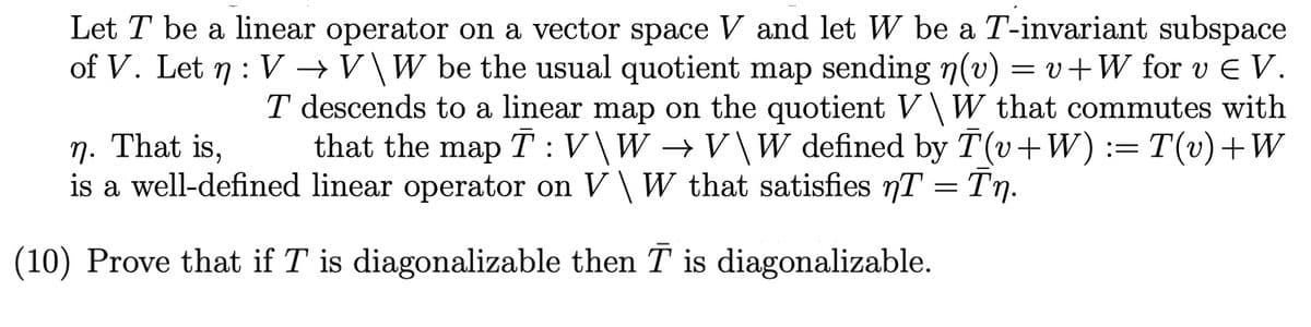 Let T be a linear operator on a vector space V and let W be a T-invariant subspace
of V. Let n : V →V\W be the usual quotient map sending n(v) = v+W for v E V.
T descends to a linear map on the quotient V\ W that commutes with
that the map T :V\W →V\W defined by T(v+W)
n. That is,
is a well-defined linear operator on V\ W that satisfies nT = Tn.
:= T(v)+W
Tn.
(10) Prove that if T is diagonalizable then T is diagonalizable.
