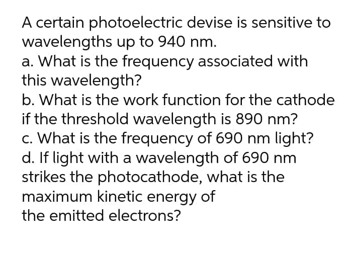 A certain photoelectric devise is sensitive to
wavelengths up to 940 nm.
a. What is the frequency associated with
this wavelength?
b. What is the work function for the cathode
if the threshold wavelength is 890 nm?
c. What is the frequency of 690 nm light?
d. If light with a wavelength of 690 nm
strikes the photocathode, what is the
maximum kinetic energy of
the emitted electrons?
