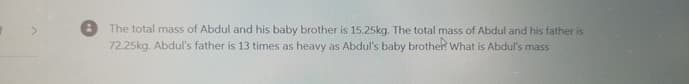 The total mass of Abdul and his baby brother is 15.25kg. The total mass of Abdul and his father is
72.25kg. Abdul's father is 13 times as heavy as Abdul's baby brother? What is Abdul's mass