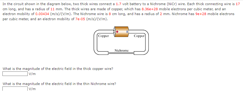 In the circuit shown in the diagram below, two thick wires connect a 1.7 volt battery to a Nichrome (NiCr) wire. Each thick connecting wire is 17
cm long, and has a radius of 11 mm. The thick wires are made of copper, which has 8.36e+28 mobile electrons per cubic meter, and an
electron mobility of 0.00434 (m/s)/(V/m). The Nichrome wire is 8 cm long, and has a radius of 2 mm. Nichrome has 9e+28 mobile electrons
per cubic meter, and an electron mobility of 7e-05 (m/s)/(V/m).
[Copper
What is the magnitude of the electric field in the thick copper wire?
]V/m
What is the magnitude of the electric field in the thin Nichrome wire?
v/m
Nichrome
Copper