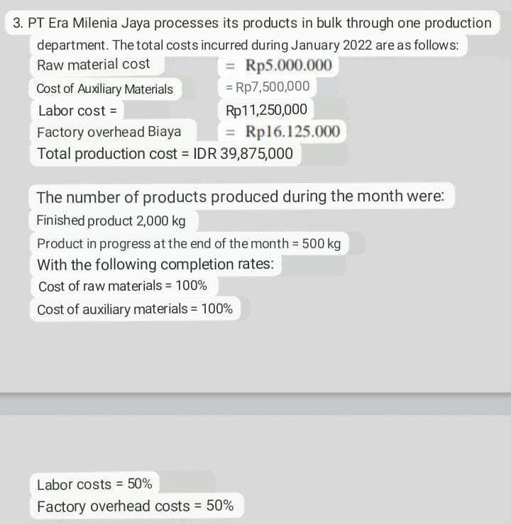 3. PT Era Milenia Jaya processes its products in bulk through one production
department. The total costs incurred during January 2022 are as follows:
Raw material cost
= Rp5.000.000
Cost of Auxiliary Materials
= Rp7,500,000
Labor cost =
Rp11,250,000
= Rp16.125.000
Total production cost = IDR 39,875,000
Factory overhead Biaya
The number of products produced during the month were:
Finished product 2,000 kg
Product in progress at the end of the month 500 kg
With the following completion rates:
Cost of raw materials = 100%
Cost of auxiliary materials = 100%
Labor costs = 50%
Factory overhead costs = 50%
%3D

