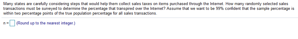 Many states are carefully considering steps that would help them collect sales taxes on items purchased through the Internet. How many randomly selected sales
transactions must be surveyed to determine the percentage that transpired over the Internet? Assume that we want to be 99% confident that the sample percentage is
within two percentage points of the true population percentage for all sales transactions.
n =
(Round up to the nearest integer.)
