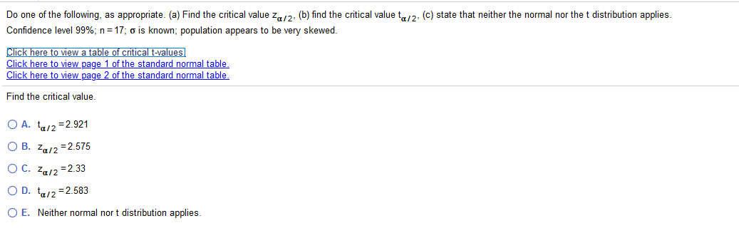 Do one of the following, as appropriate. (a) Find the critical value z,12, (b) find the critical value t12, (c) state that neither the normal nor the t distribution applies.
Confidence level 99%; n= 17; o is known; population appears to be very skewed.
Click here to view a table of critical t-values
Click here to view page 1 of the standard normal table.
Click here to view page 2 of the standard normal table,
Find the critical value
O A. t/2 =2.921
О В. Za12 -2.575
OC. Za/2 =2.33
O D. t/2 =2.583
O E. Neither normal nor t distribution applies.
