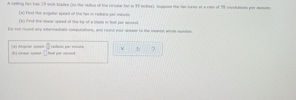 A ceiling fan has 19-inch blades (so the radius of the circular fan is 19 inches). Suppose the fan turns at a rate of 58 revolutions per minute.
(a) Find the angular speed of the fan in radians per minute.
(b) Find the linear speed of the tip of a blade in feet per second.
Do not round any intermediate computations, and round your answer to the nearest whole number.
(a) Angular speed: radians per minute
S
P
(b) Linear speed: feet per second