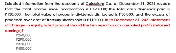 Selected information from the accounts of Colossians Co. at December 31, 2021 reveals
that the total income since incorporation is P420,000; the total cash dividends paid is
P130,000; the total value of property dividends distributed is P30,000; and the excess of
proceeds over cost of treasury shares sold is P110,000. In its December 31, 2021 statement
of changes in equity, what amount should the firm report as accumulated profits (retained
eamings)?
P260,000
P290,000
P370,000
P400,000
