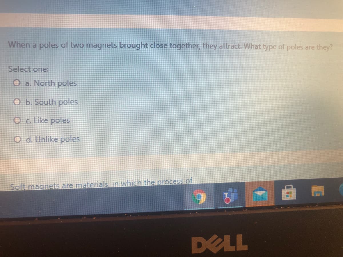When a poles of two magnets brought close together, they attract. What type of poles are they?
Select one:
O a. North poles
O b. South poles
O c Like poles
O d. Unlike poles
Soft magnets are materials. in which the process of
DELL
