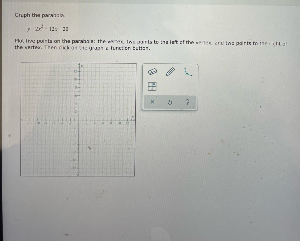 Graph the parabola.
y32x+ 12x+ 20
Plot five points on the parabola: the vertex, two points to the left of the vertex, and two points to the right of
the vertex. Then click on the graph-a-function button.
12-
10-
8-
6-
-b.
10
12
-2-
-6.
-8-
-F0+
-12-
