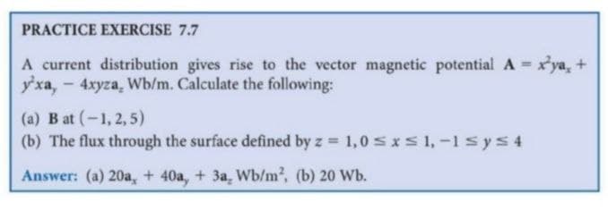 PRACTICE EXERCISE 7.7
A current distribution gives rise to the vector magnetic potential A = x'ya, +
y'xa, - 4xyza, Wb/m. Calculate the following:
(a) B at (-1, 2, 5)
(b) The flux through the surface defined by z 1,0 sS1,-1syS4
Answer: (a) 20a, + 40a, + 3a, Wb/m2, (b) 20 Wb.
