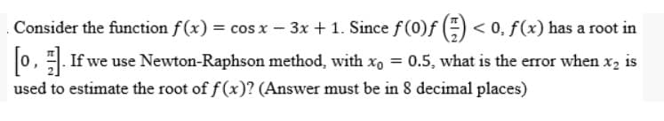 Consider the function f(x) = cos x − 3x + 1. Since ƒ (0)ƒ (=) < 0, ƒ (x) has a root in
[0]. If we use Newton-Raphson method, with x₁ = 0.5, what is the error when x₂:
used to estimate the root of f(x)? (Answer must be in 8 decimal places)