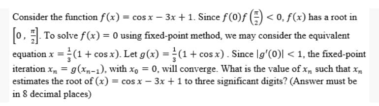 -
Consider the function f(x) = cos x − 3x + 1. Since ƒ (0)ƒ (=) < 0, ƒ (x) has a root in
[0]. To solve f(x) = 0 using fixed-point method, we may consider the equivalent
= (1 + cos x). Let g(x) = (1 + cos x). Since [g'(0)| < 1, the fixed-point
iteration xn= g(xn-1), with xo = 0, will converge. What is the value of x, such that xn
estimates the root of (x) = cos x - 3x + 1 to three significant digits? (Answer must be
in 8 decimal places)