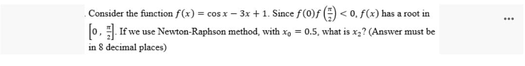 Consider the function f(x) = cos x - 3x +1. Since f(0)ƒ () <0, f(x) has a root in
[0]. If we use Newton-Raphson method, with x = 0.5, what is x₂? (Answer must be
in 8 decimal places)
...
