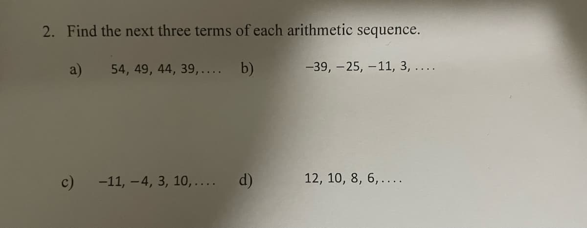 2. Find the next three terms of each arithmetic sequence.
a)
54, 49, 44, 39,.... b)
c)
-11, -4, 3, 10,.... d)
-39, -25, -11, 3, ....
12, 10, 8, 6, ....