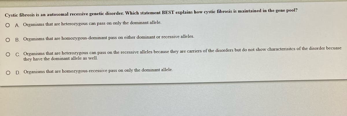 Cystic fibrosis is an autosomal recessive genetic disorder. Which statement BEST explains how cystic fibrosis is maintained in the gene pool?
O A. Organisms that are heterozygous can pass on only the dominant allele.
O B. Organisms that are homozygous-dominant pass on either dominant or recessive alleles.
O C. Organisms that are heterozygous can pass on the recessive alleles because they are carriers of the disorders but do not show characterisitcs of the disorder becuase
they have the dominant allele as well.
O D. Organisms that are homozygous-recessive pass on only the dominant allele.
