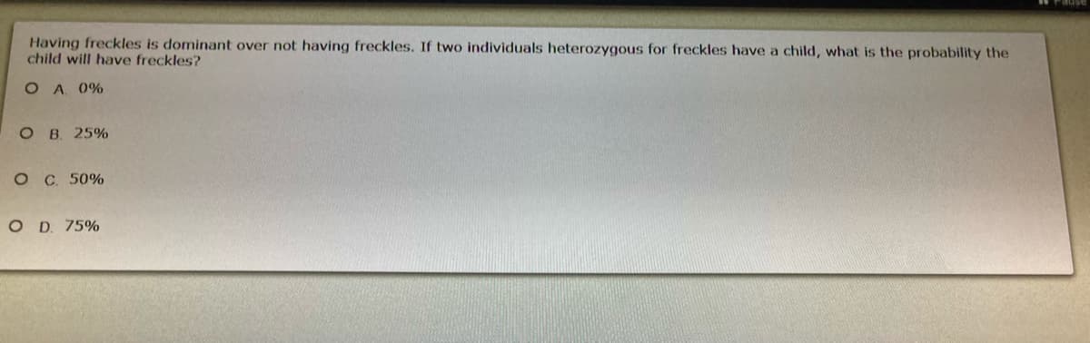 Having freckles is dominant over not having freckles. If two individuals heterozygous for freckles have a child, what is the probability the
child will have freckles?
O A 0%
ов 25%
ос. 50%
O D. 75%
