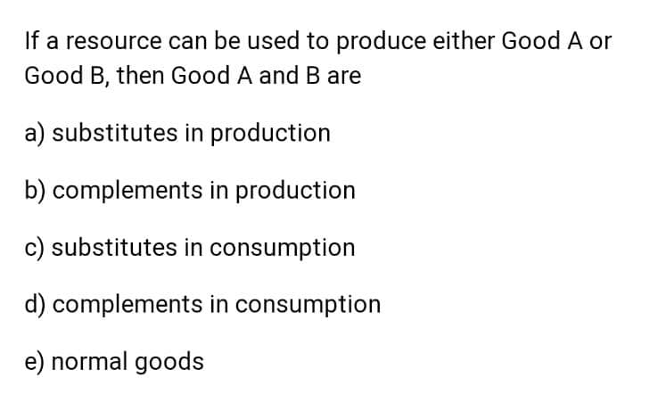 If a resource can be used to produce either Good A or
Good B, then Good A andB are
a) substitutes in production
b) complements in production
c) substitutes in consumption
d) complements in consumption
e) normal goods

