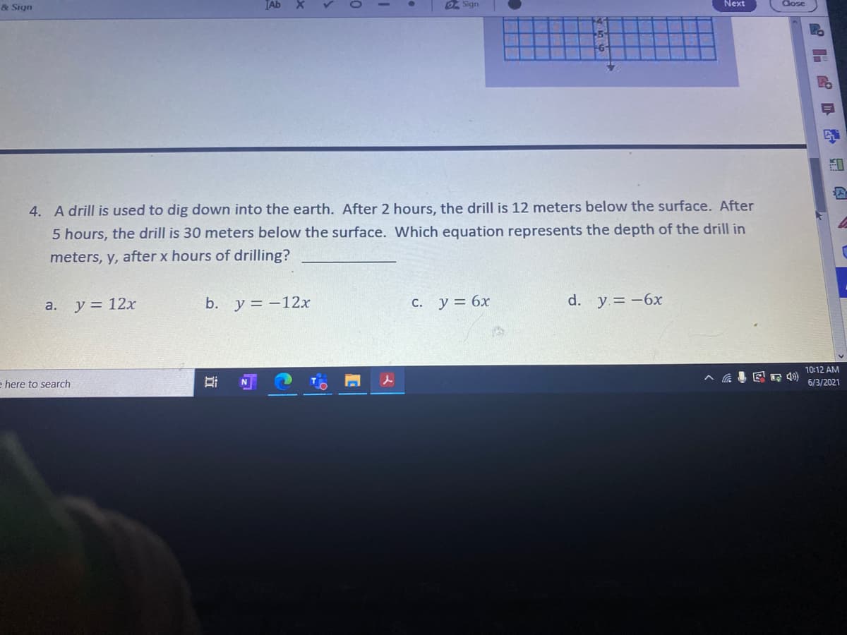 & Sign
TAb
D Sign
Next
Close
4. A drill is used to dig down into the earth. After 2 hours, the drill is 12 meters below the surface. After
5 hours, the drill is 30 meters below the surface. Which equation represents the depth of the drill in
meters, y, after x hours of drilling?
y = 12x
b. y = -12x
C. y = 6x
d. y.= -6x
а.
10:12 AM
图
e here to search
N
6/3/2021
品
