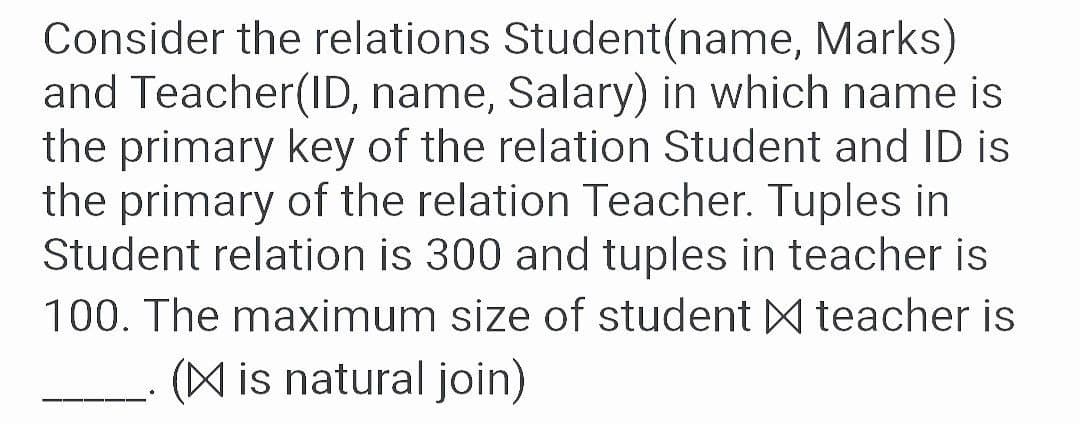 Consider the relations Student(name, Marks)
and Teacher(ID, name, Salary) in which name is
the primary key of the relation Student and ID is
the primary of the relation Teacher. Tuples in
Student relation is 300 and tuples in teacher is
100. The maximum size of student A teacher is
(A is natural join)
